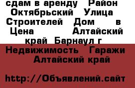 сдам в аренду › Район ­ Октябрьский › Улица ­ Строителей › Дом ­ 25 в › Цена ­ 2 000 - Алтайский край, Барнаул г. Недвижимость » Гаражи   . Алтайский край